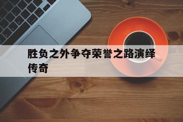 关于胜负之外争夺荣誉之路演绎传奇的信息