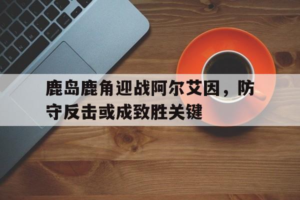 开云体育-鹿岛鹿角迎战阿尔艾因，防守反击或成致胜关键的简单介绍